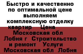 Быстро и качественно по оптимальной цене выполняем комплексную отделку квартир. › Цена ­ 300 - Московская обл., Лобня г. Строительство и ремонт » Услуги   . Московская обл.,Лобня г.